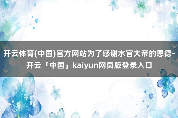 开云体育(中国)官方网站为了感谢水官大帝的恩德-开云「中国」kaiyun网页版登录入口