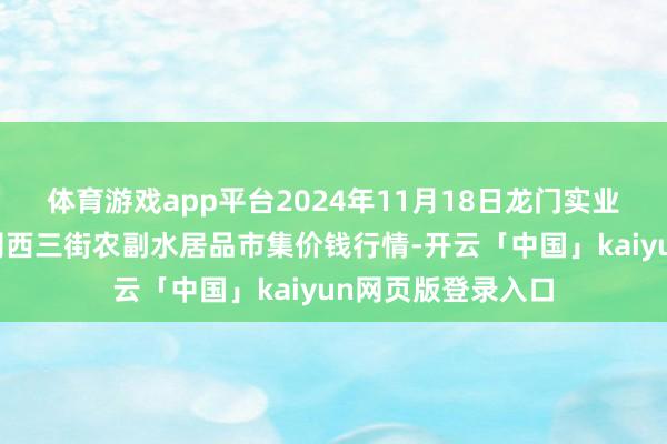体育游戏app平台2024年11月18日龙门实业(集团)有限公司西三街农副水居品市集价钱行情-开云「中国」kaiyun网页版登录入口