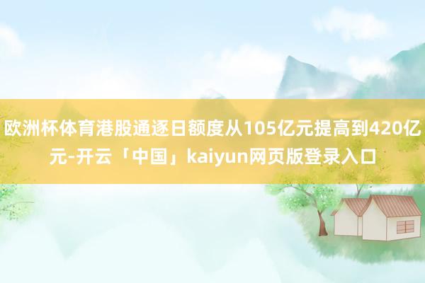 欧洲杯体育港股通逐日额度从105亿元提高到420亿元-开云「中国」kaiyun网页版登录入口