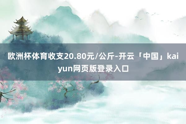 欧洲杯体育收支20.80元/公斤-开云「中国」kaiyun网页版登录入口