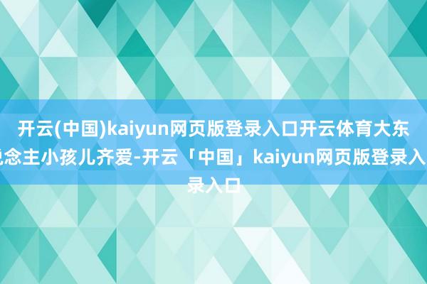开云(中国)kaiyun网页版登录入口开云体育大东说念主小孩儿齐爱-开云「中国」kaiyun网页版登录入口