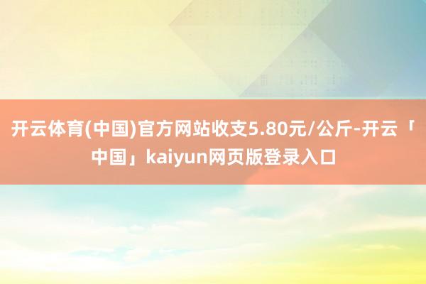 开云体育(中国)官方网站收支5.80元/公斤-开云「中国」kaiyun网页版登录入口