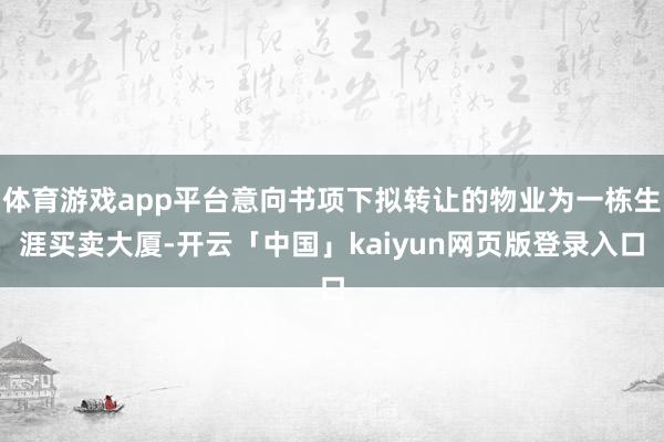 体育游戏app平台意向书项下拟转让的物业为一栋生涯买卖大厦-开云「中国」kaiyun网页版登录入口