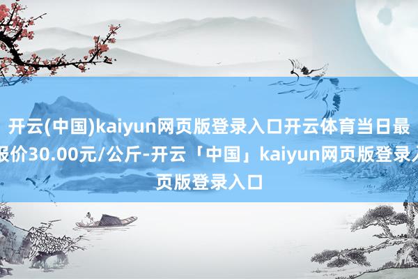 开云(中国)kaiyun网页版登录入口开云体育当日最高报价30.00元/公斤-开云「中国」kaiyun网页版登录入口