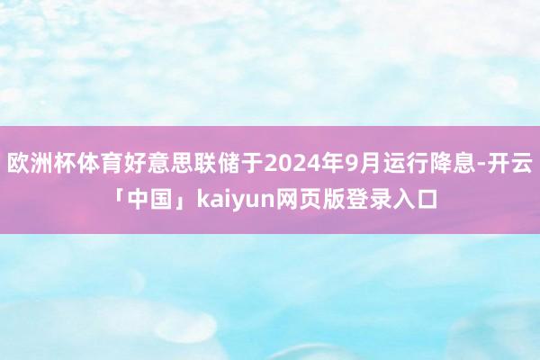 欧洲杯体育好意思联储于2024年9月运行降息-开云「中国」kaiyun网页版登录入口