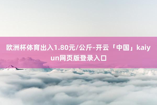 欧洲杯体育出入1.80元/公斤-开云「中国」kaiyun网页版登录入口