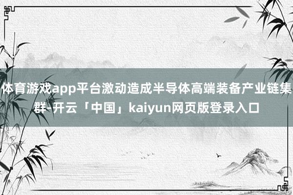 体育游戏app平台激动造成半导体高端装备产业链集群-开云「中国」kaiyun网页版登录入口