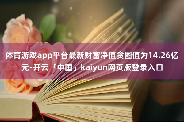 体育游戏app平台最新财富净值贪图值为14.26亿元-开云「中国」kaiyun网页版登录入口