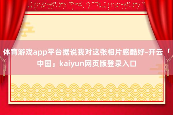 体育游戏app平台据说我对这张相片感酷好-开云「中国」kaiyun网页版登录入口