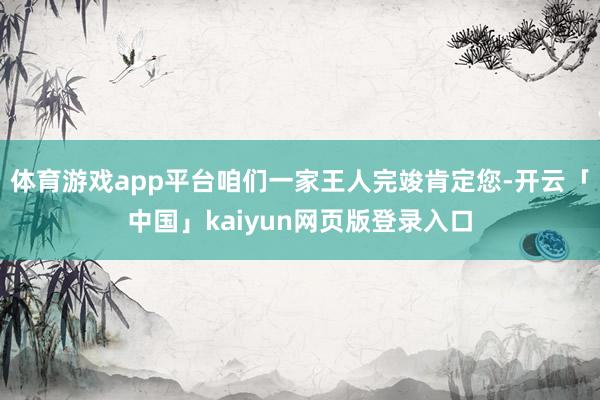 体育游戏app平台咱们一家王人完竣肯定您-开云「中国」kaiyun网页版登录入口