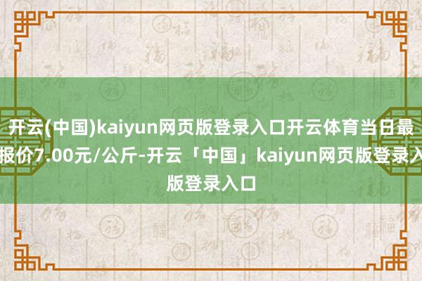 开云(中国)kaiyun网页版登录入口开云体育当日最高报价7.00元/公斤-开云「中国」kaiyun网页版登录入口