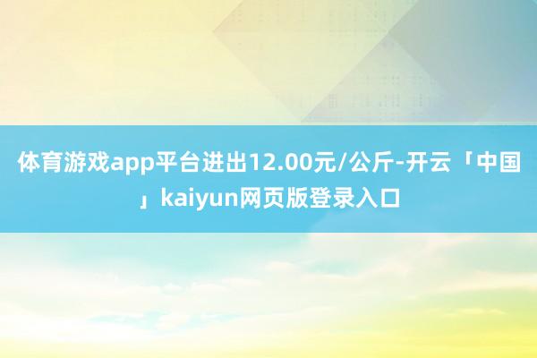 体育游戏app平台进出12.00元/公斤-开云「中国」kaiyun网页版登录入口