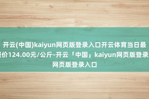 开云(中国)kaiyun网页版登录入口开云体育当日最高报价124.00元/公斤-开云「中国」kaiyun网页版登录入口