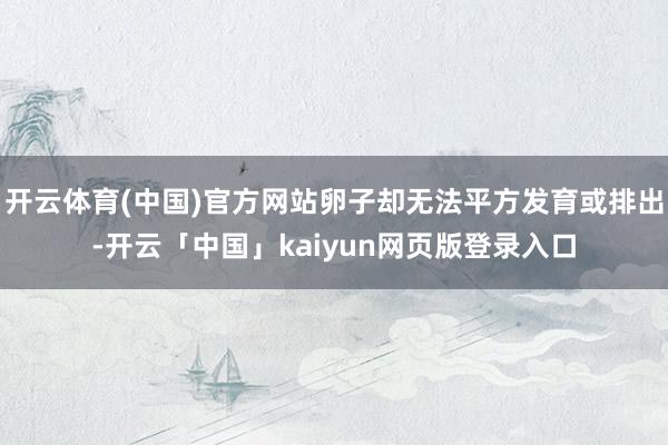 开云体育(中国)官方网站卵子却无法平方发育或排出-开云「中国」kaiyun网页版登录入口