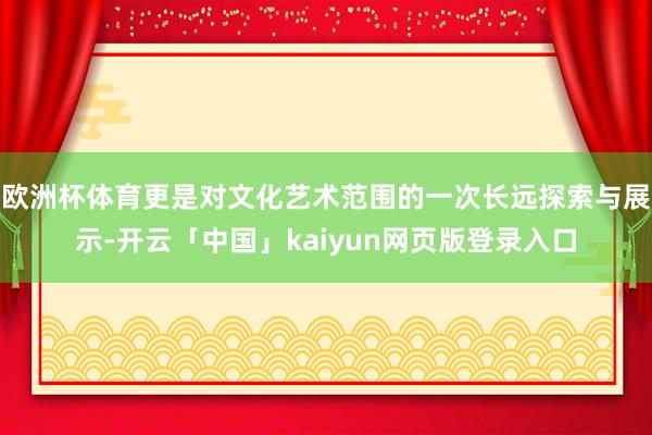 欧洲杯体育更是对文化艺术范围的一次长远探索与展示-开云「中国」kaiyun网页版登录入口