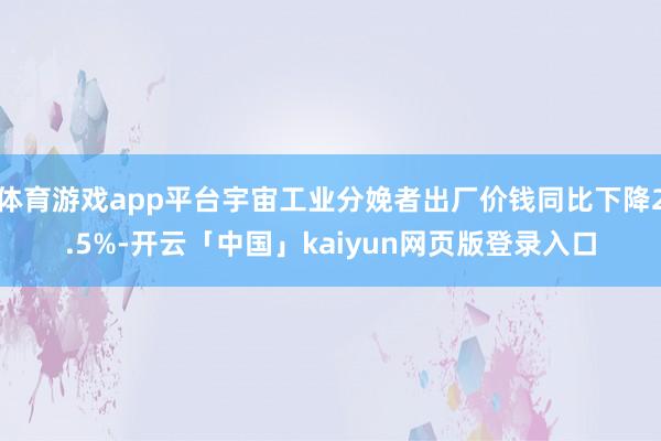 体育游戏app平台宇宙工业分娩者出厂价钱同比下降2.5%-开云「中国」kaiyun网页版登录入口