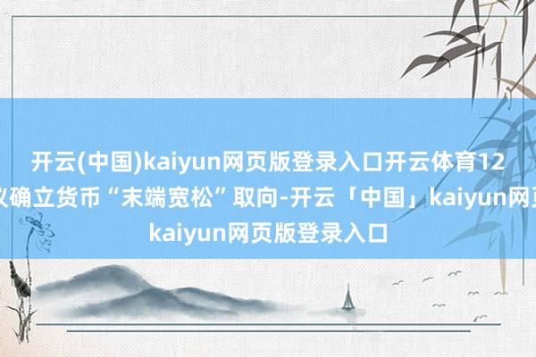 开云(中国)kaiyun网页版登录入口开云体育12月政事局会议确立货币“末端宽松”取向-开云「中国」kaiyun网页版登录入口