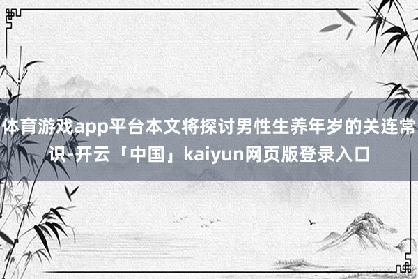 体育游戏app平台本文将探讨男性生养年岁的关连常识-开云「中国」kaiyun网页版登录入口