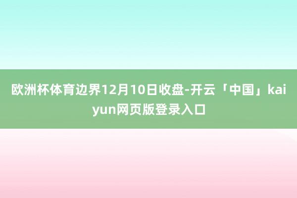 欧洲杯体育边界12月10日收盘-开云「中国」kaiyun网页版登录入口