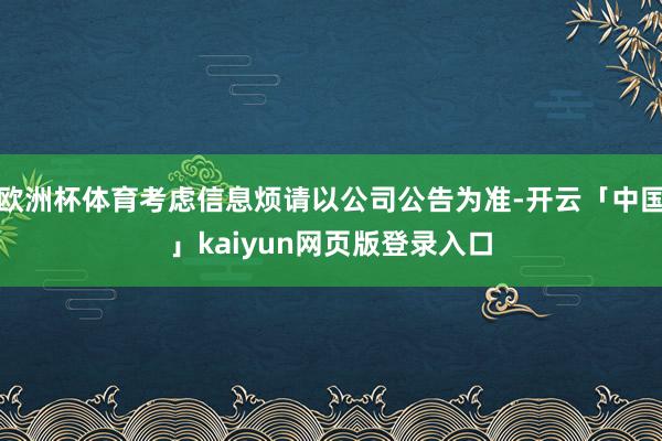 欧洲杯体育考虑信息烦请以公司公告为准-开云「中国」kaiyun网页版登录入口