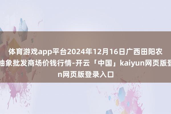 体育游戏app平台2024年12月16日广西田阳农副家具抽象批发商场价钱行情-开云「中国」kaiyun网页版登录入口