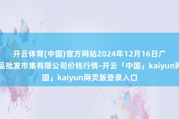 开云体育(中国)官方网站2024年12月16日广西新柳邕农居品批发市集有限公司价钱行情-开云「中国」kaiyun网页版登录入口