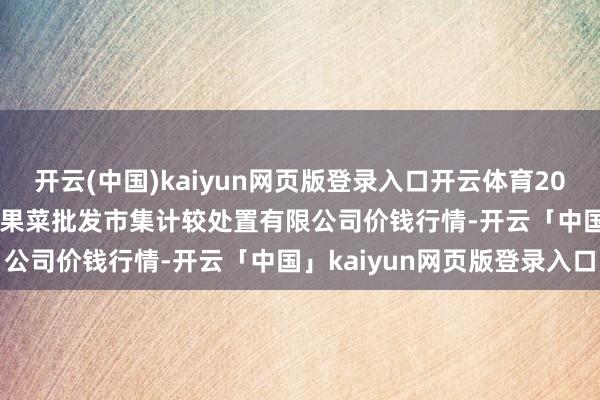开云(中国)kaiyun网页版登录入口开云体育2024年12月16日广州江南果菜批发市集计较处置有限公司价钱行情-开云「中国」kaiyun网页版登录入口