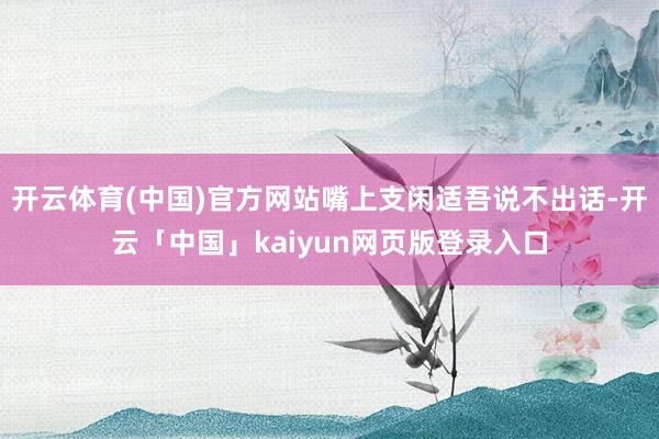开云体育(中国)官方网站嘴上支闲适吾说不出话-开云「中国」kaiyun网页版登录入口