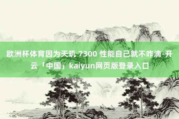 欧洲杯体育因为天玑 7300 性能自己就不咋滴-开云「中国」kaiyun网页版登录入口