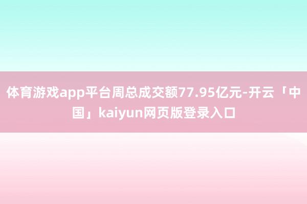 体育游戏app平台周总成交额77.95亿元-开云「中国」kaiyun网页版登录入口