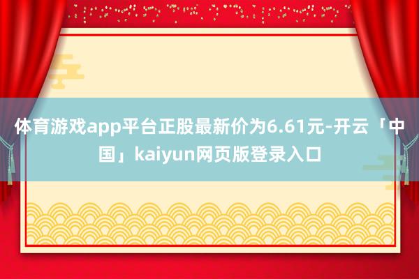体育游戏app平台正股最新价为6.61元-开云「中国」kaiyun网页版登录入口