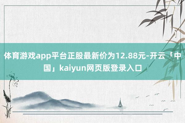体育游戏app平台正股最新价为12.88元-开云「中国」kaiyun网页版登录入口