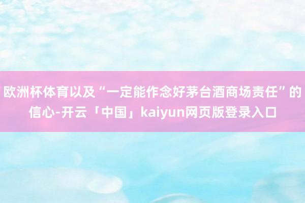 欧洲杯体育以及“一定能作念好茅台酒商场责任”的信心-开云「中国」kaiyun网页版登录入口