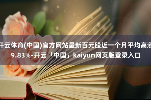 开云体育(中国)官方网站最新百元股近一个月平均高涨9.83%-开云「中国」kaiyun网页版登录入口