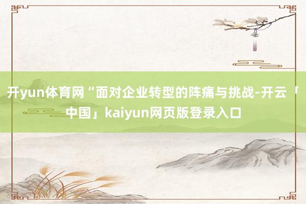 开yun体育网“面对企业转型的阵痛与挑战-开云「中国」kaiyun网页版登录入口