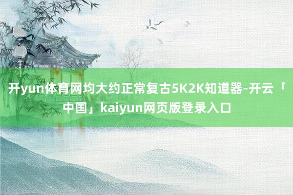 开yun体育网均大约正常复古5K2K知道器-开云「中国」kaiyun网页版登录入口