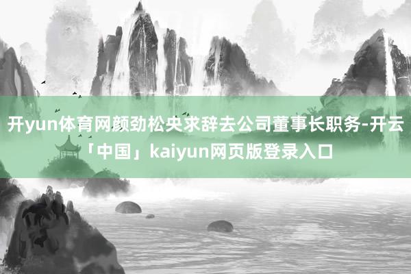 开yun体育网颜劲松央求辞去公司董事长职务-开云「中国」kaiyun网页版登录入口