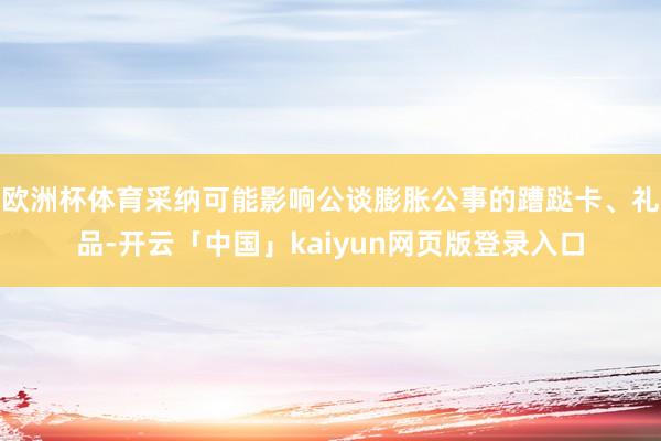 欧洲杯体育采纳可能影响公谈膨胀公事的蹧跶卡、礼品-开云「中国」kaiyun网页版登录入口