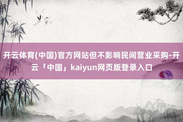 开云体育(中国)官方网站但不影响民间营业采购-开云「中国」kaiyun网页版登录入口