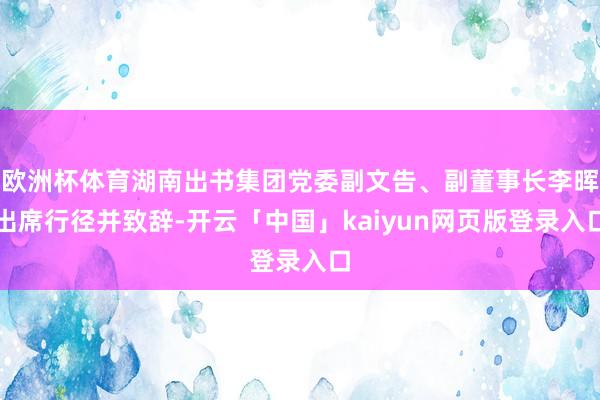 欧洲杯体育湖南出书集团党委副文告、副董事长李晖出席行径并致辞-开云「中国」kaiyun网页版登录入口