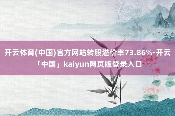 开云体育(中国)官方网站转股溢价率73.86%-开云「中国」kaiyun网页版登录入口