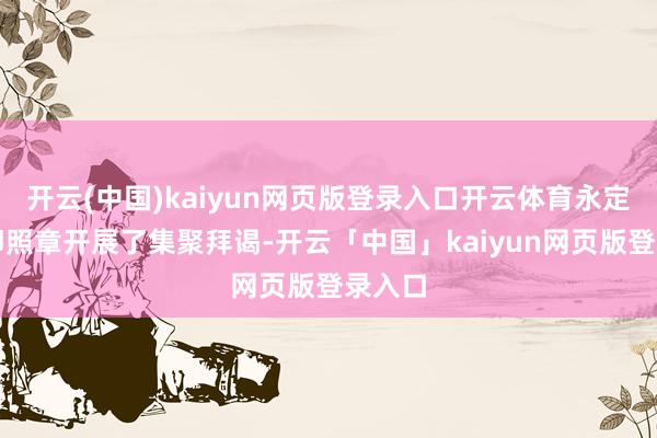 开云(中国)kaiyun网页版登录入口开云体育永定区立即照章开展了集聚拜谒-开云「中国」kaiyun网页版登录入口
