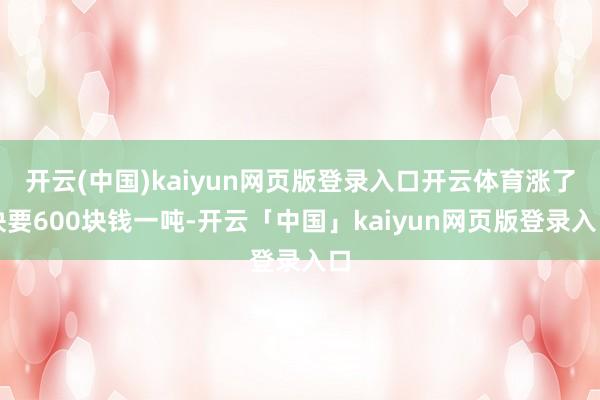 开云(中国)kaiyun网页版登录入口开云体育涨了快要600块钱一吨-开云「中国」kaiyun网页版登录入口