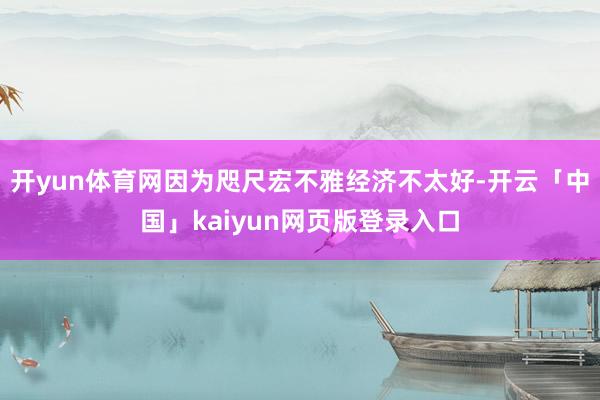 开yun体育网因为咫尺宏不雅经济不太好-开云「中国」kaiyun网页版登录入口