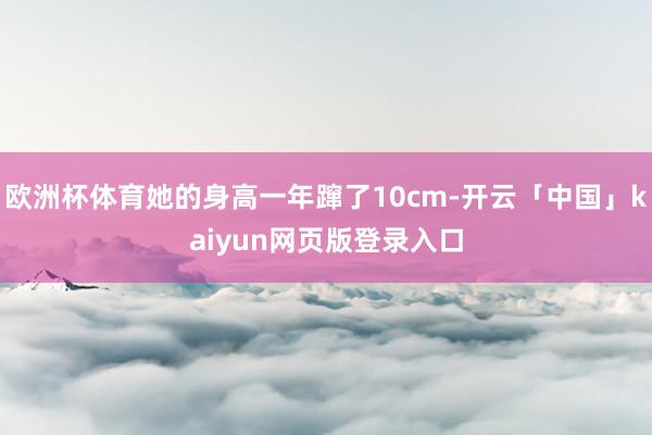 欧洲杯体育她的身高一年蹿了10cm-开云「中国」kaiyun网页版登录入口